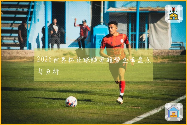 2026世界杯让球赔率趋势全面盘点与分析